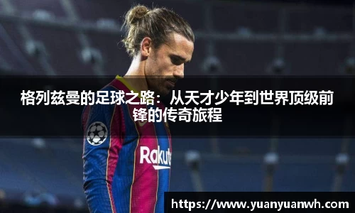 格列兹曼的足球之路：从天才少年到世界顶级前锋的传奇旅程