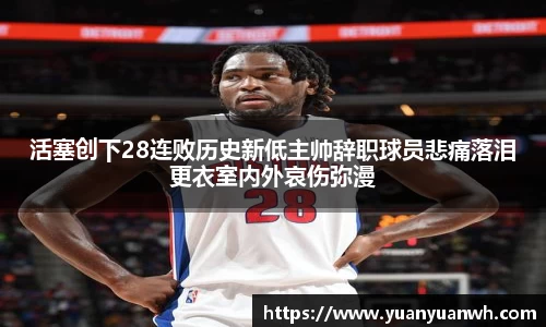 活塞创下28连败历史新低主帅辞职球员悲痛落泪更衣室内外哀伤弥漫